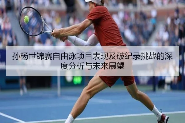 孙杨世锦赛自由泳项目表现及破纪录挑战的深度分析与未来展望